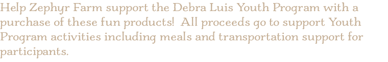 Help Zephyr Farm support the Debra Luis Youth Program with a purchase of these fun products! All proceeds go to support Youth Program activities including meals and transportation support for participants.